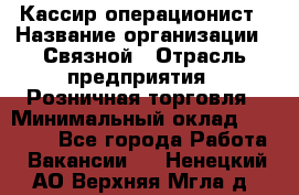 Кассир-операционист › Название организации ­ Связной › Отрасль предприятия ­ Розничная торговля › Минимальный оклад ­ 35 000 - Все города Работа » Вакансии   . Ненецкий АО,Верхняя Мгла д.